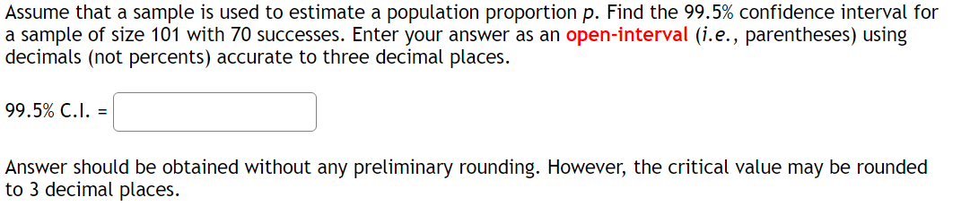 Assume that a sample is used to estimate a population proportion p. Find the 99.5% confidence interval for
a sample of size 101 with 70 successes. Enter your answer as an open-interval (i.e., parentheses) using
decimals (not percents) accurate to three decimal places.
99.5% C.I. =
Answer should be obtained without any preliminary rounding. However, the critical value may be rounded
to 3 decimal places.