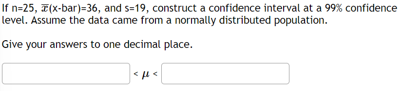If n=25, (x-bar)=36, and s=19, construct a confidence interval at a 99% confidence
level. Assume the data came from a normally distributed population.
Give your answers to one decimal place.
<ft<