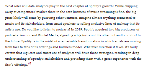 What roles will data analytics play in the next chapter of Spotify's growth? While chipping
away at competitors' market share in the core business of music streaming is fine, the big
prize likely will come by pursuing other ventures. Imagine almost anything connected to
music and its stakeholders, from smart speakers to selling exclusive lines of makeup that its
artists use. Do you like to listen to podcasts? In 2019, Spotify acquired two big producers of
podcasts, Anchor and Gimlet Media, signaling a big focus on this other hot audio product in
the future. Spotify is in the midst of a remarkable transformation in which artists are moving
from foes to fans of its offerings and business model. Whatever direction it takes, it's fairly
certain that Big Data and smart use of analytics will drive those strategies, resulting in deep
understanding of Spotify's stakeholders and providing them with a great experience with the
firm's offerings. 62