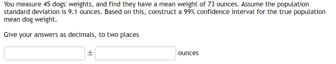 You measure 45 dogs' weights, and find they have a mean weight of 73 ounces. Assume the population
standard deviation is 9.1 ounces. Based on this, construct a 99% confidence interval for the true population
mean dog weight.
Give your answers as decimals, to two places
+
ounces
