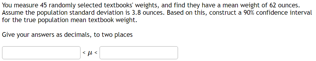 You measure 45 randomly selected textbooks' weights, and find they have a mean weight of 62 ounces.
Assume the population standard deviation is 3.8 ounces. Based on this, construct a 90% confidence interval
for the true population mean textbook weight.
Give your answers as decimals, to two places
<ft<
