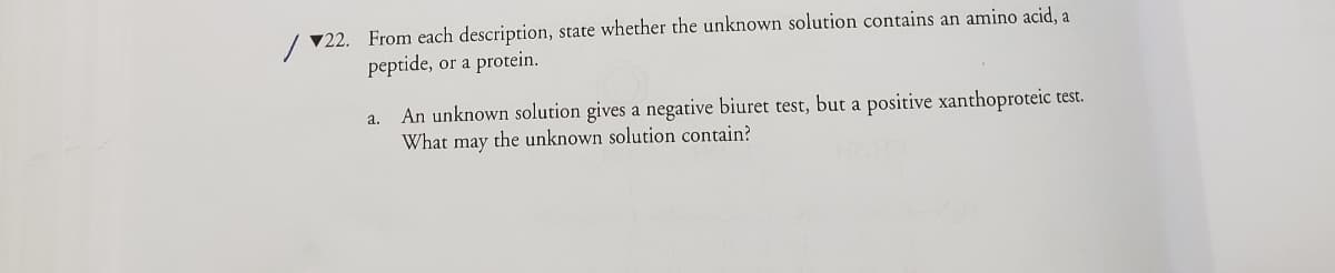 ▼22. From each description, state whether the unknown solution contains an amino acid, a
peptide, or a protein.
a. An unknown solution gives a negative biuret test, but a positive xanthoproteic test.
What may the unknown solution contain?
