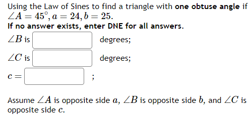 Using the Law of Sines to find a triangle with one obtuse angle if
ZA = 45°, a = 24, b = 25.
If no answer exists, enter DNE for all answers.
LB is
degrees;
ZC is
degrees;
C=
;
Assume ZA is opposite side a, LB is opposite side b, and ZC is
opposite side c.