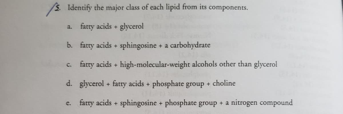 Identify the major class of each lipid from its components.
a. fatty acids + glycerol
b. fatty acids + sphingosine + a carbohydrate
c. fatty acids + high-molecular-weight alcohols other than glycerol
d. glycerol + fatty acids + phosphate group + choline
e. fatty acids + sphingosine + phosphate group + a nitrogen compound
