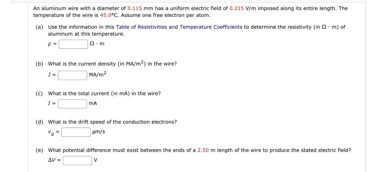 An aluminum wire with a diameter of 0.115 mm has a uniform electric field of 0.215 V/m imposed along its entire length. The
temperature of the wire is 45.0°C. Assume one free electron per atom.
(a) Use the information in this Table of Resistivities and Temperature Coefficients to determine the resistivity (in 2 m) of
aluminum at this temperature.
P =
Ω· m
(b) What is the current density (in MA/m²) in the wire?
J =
MA/m²
(c) What is the total current (in mA) in the wire?
I =
mA
(d) What is the drift speed of the conduction electrons?
μm/s
Vd
=
(e) What potential difference must exist between the ends of a 2.50 m length of the wire to produce the stated electric field?
ΔV =
V