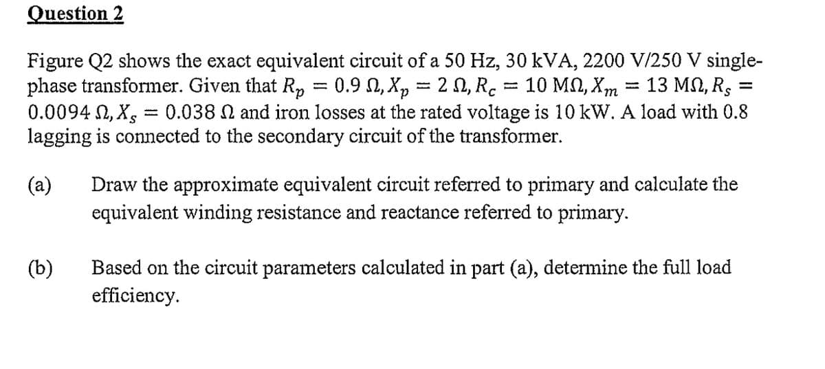 Question 2
Figure Q2 shows the exact equivalent circuit of a 50 Hz, 30 kVA, 2200 V/250 V single-
phase transformer. Given that Rp = 0.9 №, Xp = 2 N, Rc = 10 MN, Xm 13 ΜΩ, Rς =
0.0094 , Xs 0.038 N and iron losses at the rated voltage is 10 kW. A load with 0.8
lagging is connected to the secondary circuit of the transformer.
ܫܫܫܫ
(b)
-
(a) Draw the approximate equivalent circuit referred to primary and calculate the
equivalent winding resistance and reactance referred to primary.
Based on the circuit parameters calculated in part (a), determine the full load
efficiency.