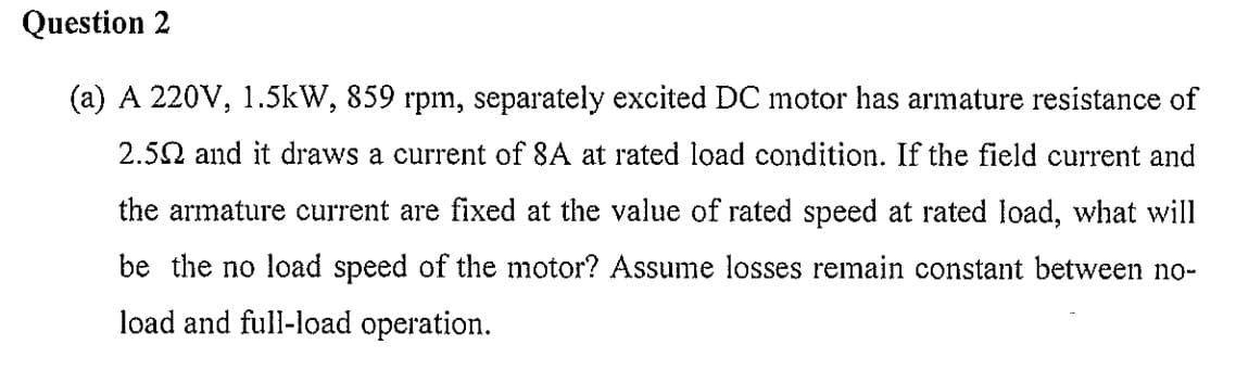 Question 2
(a) A 220V, 1.5kW, 859 rpm, separately excited DC motor has armature resistance of
2.50 and it draws a current of 8A at rated load condition. If the field current and
the armature current are fixed at the value of rated speed at rated load, what will
be the no load speed of the motor? Assume losses remain constant between no-
load and full-load operation.