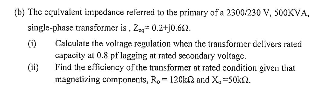 (b) The equivalent impedance referred to the primary of a 2300/230 V, 500KVA,
single-phase transformer is, Zeq 0.2+j0.6.
(i)
(ii)
P
Calculate the voltage regulation when the transformer delivers rated
capacity at 0.8 pf lagging at rated secondary voltage.
Find the efficiency of the transformer at rated condition given that
magnetizing components, R. = 120k and X, -50kn.