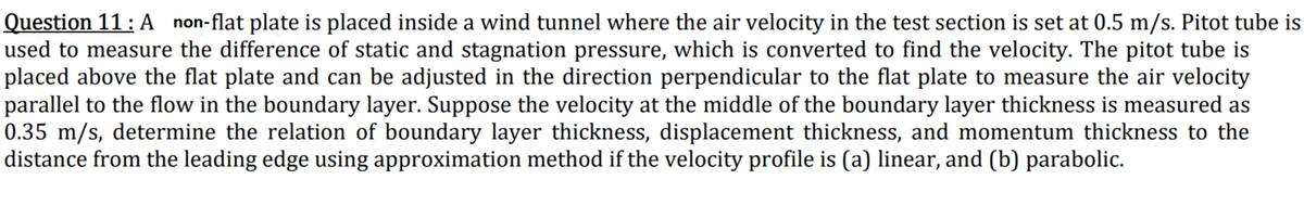 Question 11: A non-flat plate is placed inside a wind tunnel where the air velocity in the test section is set at 0.5 m/s. Pitot tube is
used to measure the difference of static and stagnation pressure, which is converted to find the velocity. The pitot tube is
placed above the flat plate and can be adjusted in the direction perpendicular to the flat plate to measure the air velocity
parallel to the flow in the boundary layer. Suppose the velocity at the middle of the boundary layer thickness is measured as
0.35 m/s, determine the relation of boundary layer thickness, displacement thickness, and momentum thickness to the
distance from the leading edge using approximation method if the velocity profile is (a) linear, and (b) parabolic.