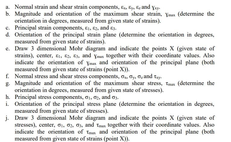a. Normal strain and shear strain components, Ex, Ey, &z and Xxy.
b. Magnitude and orientation of the maximum shear strain, Ymax (determine the
orientation in degrees, measured from given state of strains).
c. Principal strain components, 81, 82, and 83.
d. Orientation of the principal strain plane (determine the orientation in degrees,
measured from given state of strains).
e. Draw 3 dimensional Mohr diagram and indicate the points X (given state of
strains), center, 8₁, 82, 83, and Ymax together with their coordinate values. Also
indicate the orientation of Ymax and orientation of the principal plane (both
measured from given state of strains (point X)).
f. Normal stress and shear stress components, Ox, Oy, O₂ and Txy.
g. Magnitude and orientation of the maximum shear stress, Tmax (determine the
orientation in degrees, measured from given state of stresses).
h. Principal stress components, 01, 02, and 03.
i.
j.
Draw 3 dimensional Mohr diagram and indicate the points X (given state of
stresses), center, 01, 02, 03, and Tmax together with their coordinate values. Also
indicate the orientation of Tmax and orientation of the principal plane (both
measured from given state of strains (point X)).
Orientation of the principal stress plane (determine the orientation in degrees,
measured from given state of stresses).