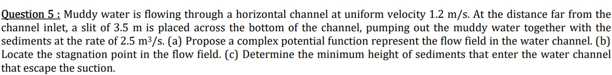 Question 5 : Muddy water is flowing through a horizontal channel at uniform velocity 1.2 m/s. At the distance far from the
channel inlet, a slit of 3.5 m is placed across the bottom of the channel, pumping out the muddy water together with the
sediments at the rate of 2.5 m³/s. (a) Propose a complex potential function represent the flow field in the water channel. (b)
Locate the stagnation point in the flow field. (c) Determine the minimum height of sediments that enter the water channel
that escape the suction.