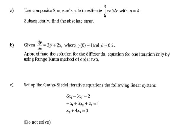 a)
b)
c)
Use composite Simpson's rule to estimate xe*dx with n=4.
Subsequently, find the absolute error.
dy
dx
Given 3y + 2x, where y(0) = 1 and h = 0.2.
Approximate the solution for the differential equation for one iteration only by
using Runge Kutta method of order two.
Set up the Gauss-Siedel iterative equations the following linear system:
6x₁-3x₂ = 2
-x₁ + 3x₂ + x3 =1
x₂ + 4x₂ = 3
(Do not solve)