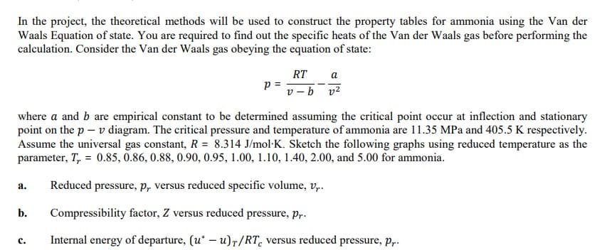 In the project, the theoretical methods will be used to construct the property tables for ammonia using the Van der
Waals Equation of state. You are required to find out the specific heats of the Van der Waals gas before performing the
calculation. Consider the Van der Waals gas obeying the equation of state:
Р
C.
RT a
v-b v²
where a and b are empirical constant to be determined assuming the critical point occur at inflection and stationary
point on the p - v diagram. The critical pressure and temperature of ammonia are 11.35 MPa and 405.5 K respectively.
Assume the universal gas constant, R = 8.314 J/mol K. Sketch the following graphs using reduced temperature as the
parameter, T, = 0.85, 0.86, 0.88, 0.90, 0.95, 1.00, 1.10, 1.40, 2.00, and 5.00 for ammonia.
a. Reduced pressure, p, versus reduced specific volume, v,..
b. Compressibility factor, Z versus reduced pressure, pr.
Internal energy of departure, (u* -u)r/RT, versus reduced pressure, p,..