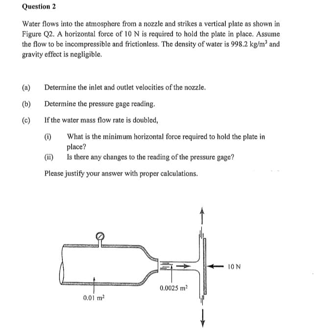 Question 2
Water flows into the atmosphere from a nozzle and strikes a vertical plate as shown in
Figure Q2. A horizontal force of 10 N is required to hold the plate in place. Assume
the flow to be incompressible and frictionless. The density of water is 998.2 kg/m³ and
gravity effect is negligible.
(b)
(c)
Determine the inlet and outlet velocities of the nozzle.
Determine the pressure gage reading.
If the water mass flow rate is doubled,
(i)
What is the minimum horizontal force required to hold the plate in
place?
Is there any changes to the reading of the pressure gage?
(ii)
Please justify your answer with proper calculations.
0.01 m²
0.0025 m²
ION