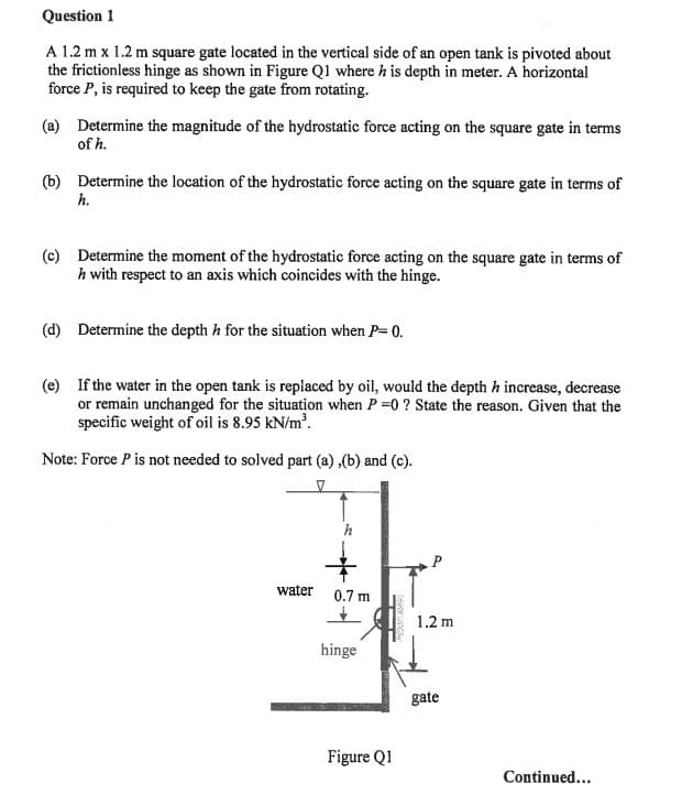 Question 1
A 1.2 m x 1.2 m square gate located in the vertical side of an open tank is pivoted about
the frictionless hinge as shown in Figure Q1 where h is depth in meter. A horizontal
force P, is required to keep the gate from rotating.
(a) Determine the magnitude of the hydrostatic force acting on the square gate in terms
of h.
(b) Determine the location of the hydrostatic force acting on the square gate in terms of
h.
(c) Determine the moment of the hydrostatic force acting on the square gate in terms of
h with respect to an axis which coincides with the hinge.
(d) Determine the depth h for the situation when P=0.
(e) If the water in the open tank is replaced by oil, would the depth h increase, decrease
or remain unchanged for the situation when P=0? State the reason. Given that the
specific weight of oil is 8.95 kN/m³.
Note: Force P is not needed to solved part (a), (b) and (c).
water
h
0.7 m
hinge
——
Figure Q1
1.2 m
gate
Continued...