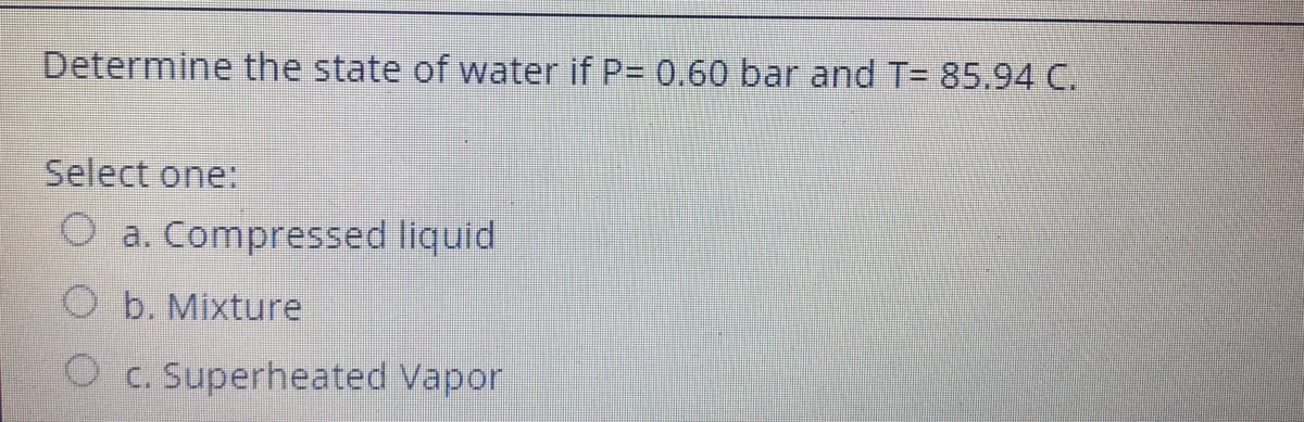 Determine the state of water if P= 0.60 bar and T= 85.94 C.
Select one:
O a. Compressed liquid
Ob. Mixture
O c. Superheated Vapor
