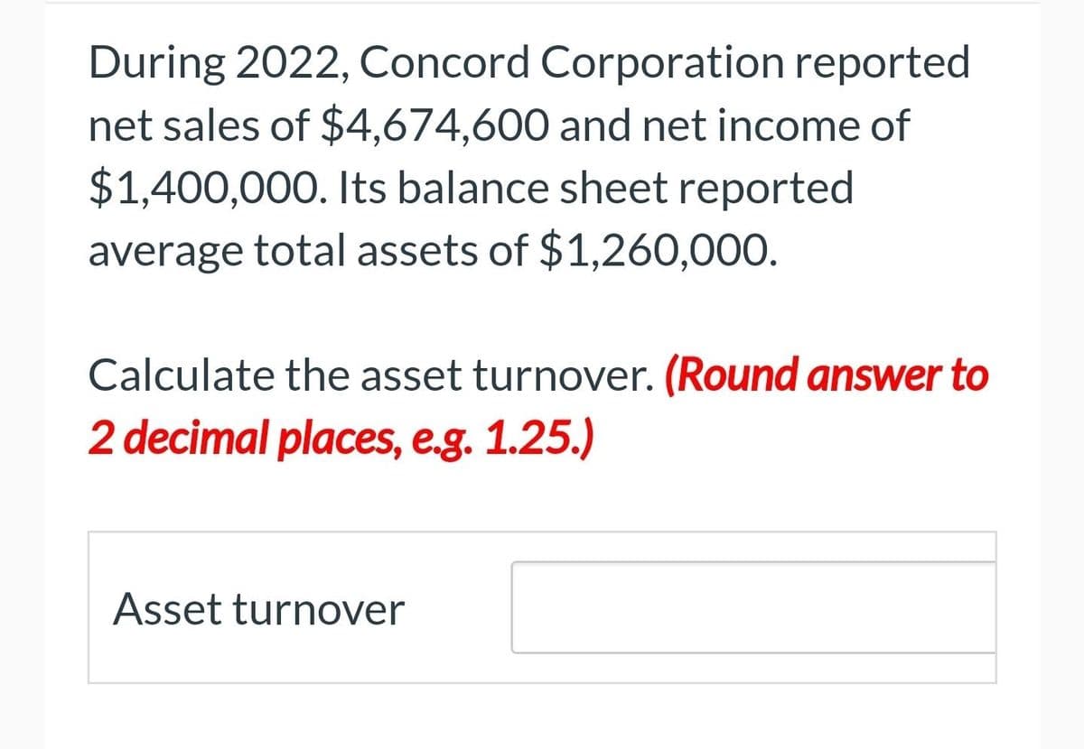 During 2022, Concord Corporation reported
net sales of $4,674,600 and net income of
$1,400,000. Its balance sheet reported
average total assets of $1,260,000.
Calculate the asset turnover. (Round answer to
2 decimal places, e.g. 1.25.)
Asset turnover