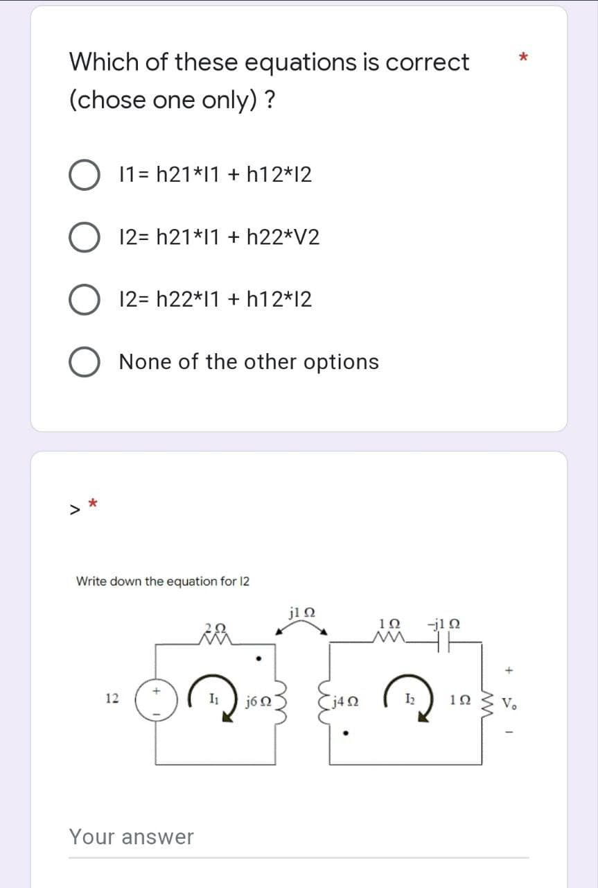 Which of these equations is correct
(chose one only) ?
O 11=h21*11+h12*12
O
12=h21*11+h22*V2
12= h22*11 + h12*12
O None of the other options
*
Write down the equation for 12
12
Your answer
j6Ω
j1Ω
j4Q
12
M
-jln
192
Vo