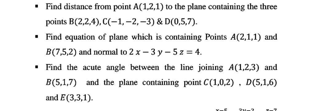 ■
Find distance from point A(1,2,1) to the plane containing the three
points B(2,2,4), C(-1, -2, -3) & D(0,5,7).
1
Find equation of plane which is containing Points A(2,1,1) and
B(7,5,2) and normal to 2 x - 3y - 5z = 4.
I
Find the acute angle between the line joining A(1,2,3) and
B(5,1,7) and the plane containing point C(1,0,2), D(5,1,6)
and E(3,3,1).
x-5
312-2
7-7
