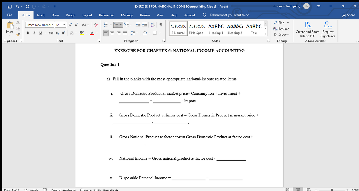 EXERCISE 1 FOR NATIONAL INCOME [Compatibility Mode] - Word
nur rynn binti jeffry NR
File
Home
Insert
Draw
Design
Layout
References
Mailings
Review
View
Help
Acrobat
O Tell me what you want to do
& Share
P Find -
Times New Roma -12
-A A Aa v
AaBbCcDc AaBbCcDc AaBbC AaBbC AaBbC
ake Replace
BIU - abc x, x²
Create and Share Request
Signatures
Paste
A
aly
I Normal 1 No Spac. Heading 1 Heading 2
Title
A Select
Adobe PDF
Clipboard s
Font
Paragraph
Styles
Editing
Adobe Acrobat
EXERCISE FOR CHAPTER 6: NATIONAL INCOME ACCOUNTING
Question 1
a) Fill in the blanks with the most appropriate national-income related items
i.
Gross Domestic Product at market price= Consumption + Investment +
-- Import
11.
Gross Domestic Product at factor cost = Gross Domestic Product at market price +
Gross National Product at factor cost = Gross Domestic Product at factor cost +
111.
iv.
National Income = Gross national product at factor cost -
1V.
Disposable Personal Income =
V.
Page 1 of 2
151 words
English (Australia)
ta Accessihilitr Unayailahle
+
100%
