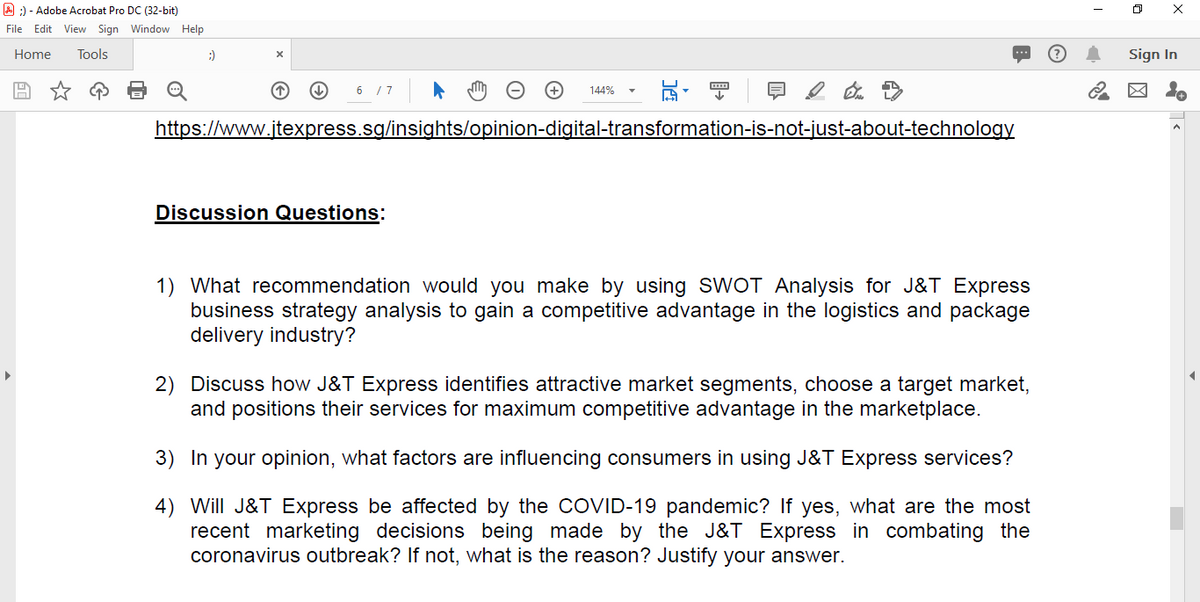 A :) - Adobe Acrobat Pro DC (32-bit)
File Edit View Sign Window Help
Home
Tools
:)
Sign In
6 /7
144%
https://www.jtexpress.sg/insights/opinion-digital-transformation-is-not-just-about-technology
Discussion Questions:
1) What recommendation would you make by using SWOT Analysis for J&T Express
business strategy analysis to gain a competitive advantage in the logistics and package
delivery industry?
2) Discuss how J&T Express identifies attractive market segments, choose a target market,
and positions their services for maximum competitive advantage in the marketplace.
3) In your opinion, what factors are influencing consumers in using J&T Express services?
4) Will J&T Express be affected by the COVID-19 pandemic? If yes, what are the most
recent marketing decisions being made by the J&T Express in combating the
coronavirus outbreak? If not, what is the reason? Justify your answer.
