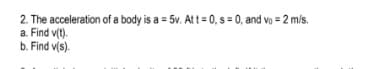 2. The acceleration of a body is a = 5v. Att = 0, s = 0, and vo = 2 m/s.
a. Find v(t).
b. Find v(s).
