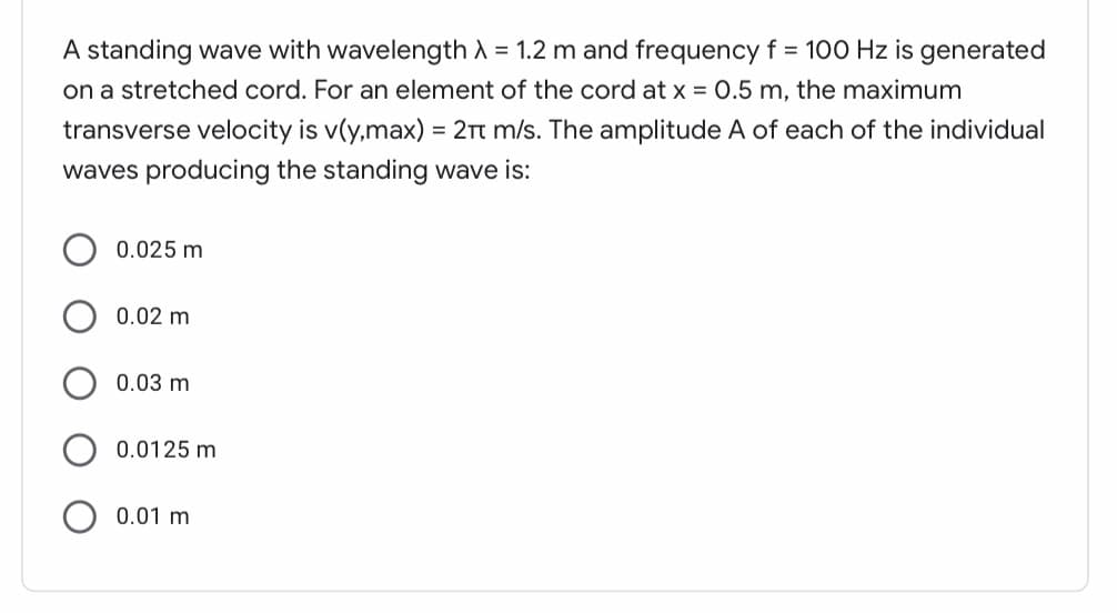 A standing wave with wavelength A = 1.2 m and frequency f = 100 Hz is generated
on a stretched cord. For an element of the cord at x = 0.5 m, the maximum
transverse velocity is v(y,max) = 2t m/s. The amplitude A of each of the individual
waves producing the standing wave is:
0.025 m
0.02 m
0.03 m
0.0125 m
0.01 m
