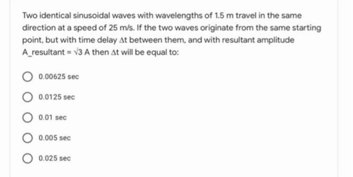 Two identical sinusoidal waves with wavelengths of 1.5 m travel in the same
direction at a speed of 25 m/s. If the two waves originate from the same starting
point, but with time delay At between them, and with resultant amplitude
A_resultant = v3 A then At will be equal to:
0.00625 sec
O 0.0125 sec
0.01 sec
O 0.005 sec
0.025 sec
