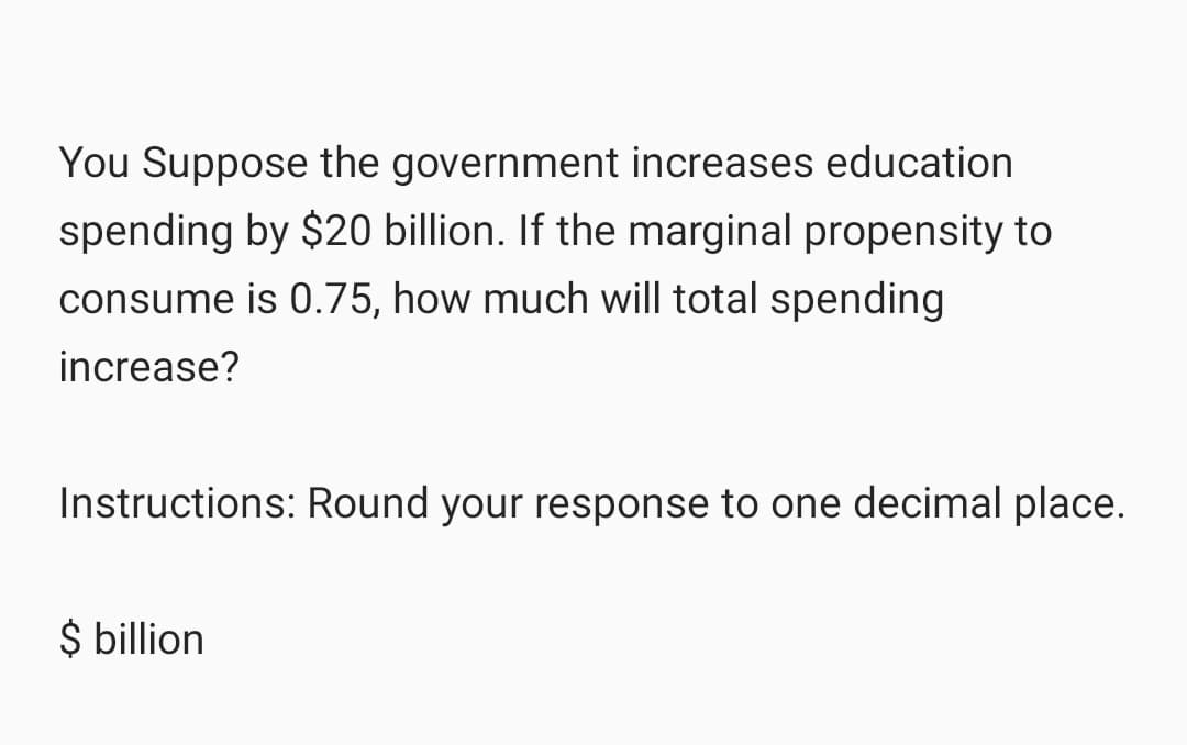 You Suppose the government increases education
spending by $20 billion. If the marginal propensity to
consume is 0.75, how much will total spending
increase?
Instructions: Round your response to one decimal place.
$ billion
