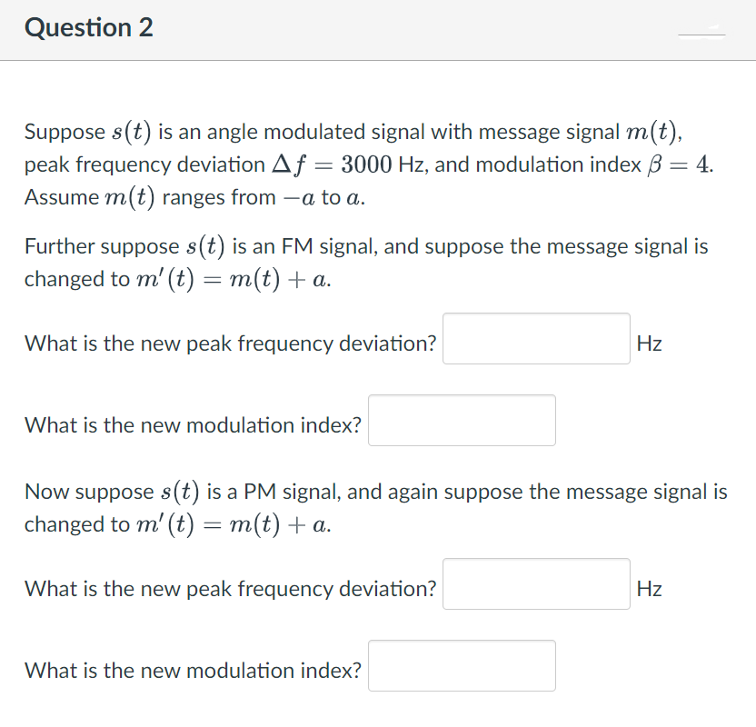 Question 2
Suppose s(t) is an angle modulated signal with message signal m(t),
peak frequency deviation Af = 3000 Hz, and modulation index 3 = 4.
Assume m(t) ranges from - a to a.
Further suppose s(t) is an FM signal, and suppose the message signal is
changed to m' (t) = m(t) + a.
What is the new peak frequency deviation?
What is the new modulation index?
Now suppose s(t) is a PM signal, and again suppose the message signal is
changed to m' (t) = m(t) + a.
What is the new peak frequency deviation?
Hz
What is the new modulation index?
Hz