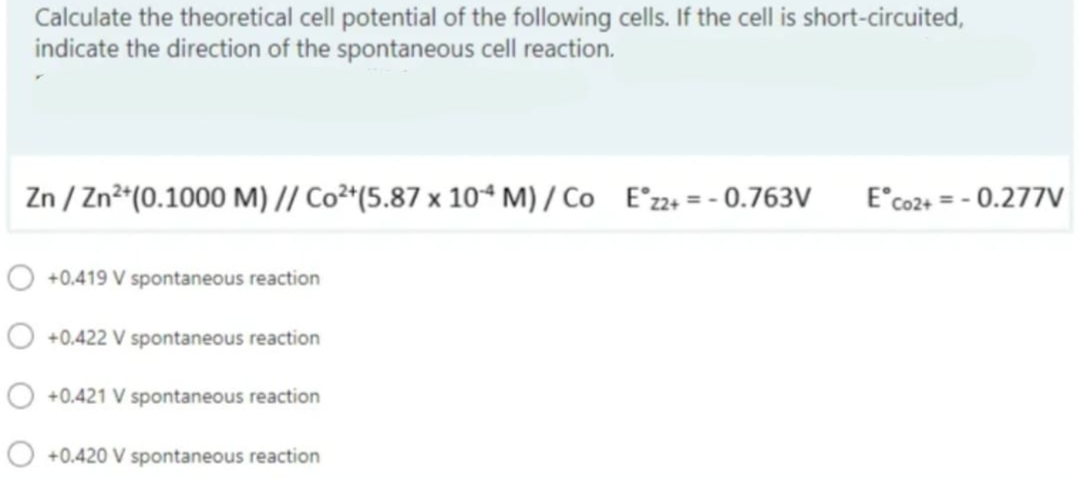 Calculate the theoretical cell potential of the following cells. If the cell is short-circuited,
indicate the direction of the spontaneous cell reaction.
Zn/Zn²+ (0.1000 M) // Co²+(5.87 x 104 M)/ Co Ez2+ = -0.763V E Co2+ = -0.277V
O +0.419 V spontaneous reaction
+0.422 V spontaneous reaction
O +0.421 V spontaneous reaction
+0.420 V spontaneous reaction