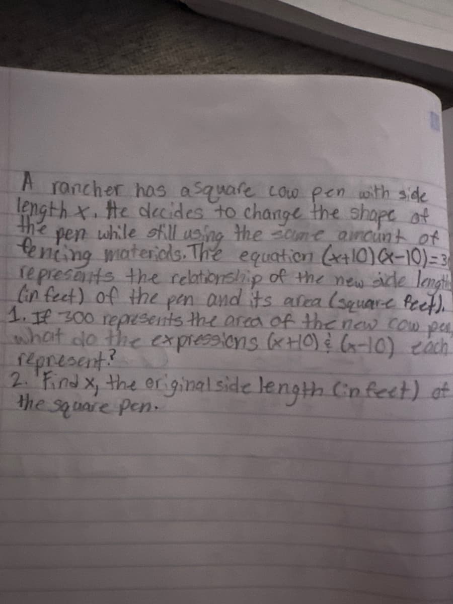 A rancher has a square cow pen with side
length x. He decides to change the shape of
the
pen while still using the same amount of
fencing materials. The equation (x+10)-10)=3
represents the relationship of the new sicle lengt
(in feet) of the pen and its area (square feet).
1. If 300 represents the area of the new cow per
what do the expressions (x+0) & (-10) each
represent?
2. Find x, the original side length (in feet) of
the square pen.