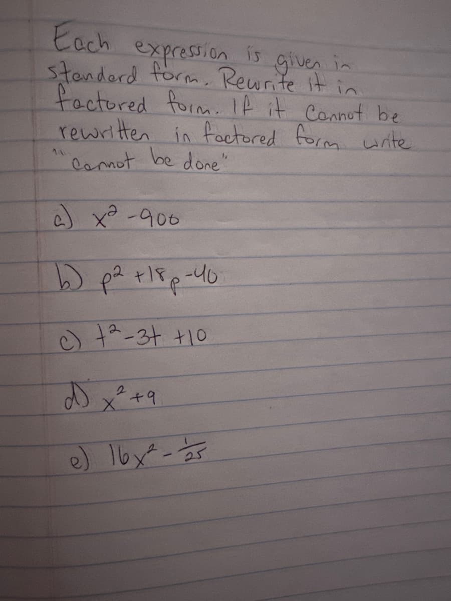 Each
expression is given in
Standard form. Rewrite it in
factored form. If it cannot be
rewritten in factored form write
Cannot be done"
a) x²-900
b) p² +18p-40
c) 2-3+ +10
2
Dx²+9
e) 16x² - 15
25