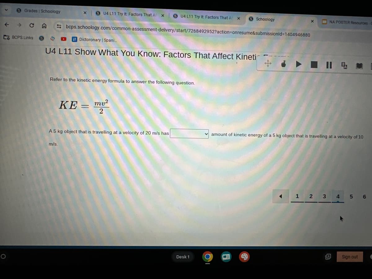 8 Grades | Schoology
x U4 L11 Try It: Factors That Ar
x
S U4 L11 Try It: Factors That A
×
S Schoology
x
NA POSTER Resources C
t
CA
bcps.schoology.com/common-assessment-delivery/start/7268492952?action=onresume&submissionId=1404946880
CBCPS Links
S
Dictoronary | Spani...
U4 L11 Show What You Know: Factors That Affect Kineti
Refer to the kinetic energy formula to answer the following question.
KE=m²
2
A 5 kg object that is travelling at a velocity of 20 m/s has
m/s.
°
Desk 1
II FA
amount of kinetic energy of a 5 kg object that is travelling at a velocity of 10
1
2
3
4
5 6
Sign out