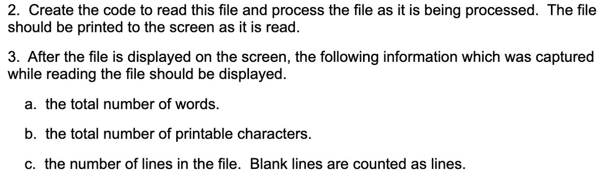 2. Create the code to read this file and process the file as it is being processed. The file
should be printed to the screen as it is read.
3. After the file is displayed on the screen, the following information which was captured
while reading the file should be displayed.
a. the total number of words.
b. the total number of printable characters.
c. the number of lines in the file. Blank lines are counted as lines.