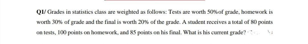 Q1/ Grades in statistics class are weighted as follows: Tests are worth 50% of grade, homework is
worth 30% of grade and the final is worth 20% of the grade. A student receives a total of 80 points
on tests, 100 points on homework, and 85 points on his final. What is his current grade?