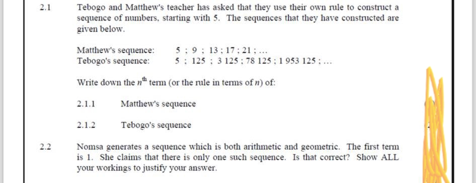 2.1
2.2
Tebogo and Matthew's teacher has asked that they use their own rule to construct a
sequence of numbers, starting with 5. The sequences that they have constructed are
given below.
Matthew's sequence:
Tebogo's sequence:
59; 13:17:21; ...
5 125; 3 125: 78 125; 1953 125; ...
Write down the nth term (or the rule in terms of n) of:
2.1.1
2.1.2
Matthew's sequence
Tebogo's sequence
Nomsa generates a sequence which is both arithmetic and geometric. The first term
is 1. She claims that there is only one such sequence. Is that correct? Show ALL
your workings to justify your answer.
