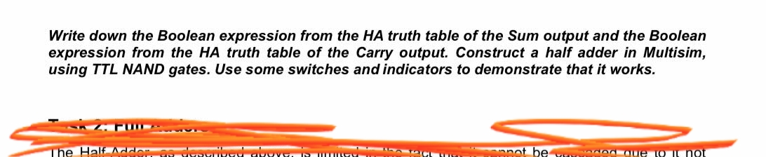 Write down the Boolean expression from the HA truth table of the Sum output and the Boolean
expression from the HA truth table of the Carry output. Construct a half adder in Multisim,
using TTL NAND gates. Use some switches and indicators to demonstrate that it works.
The Half Adder as dese
not be que to it not