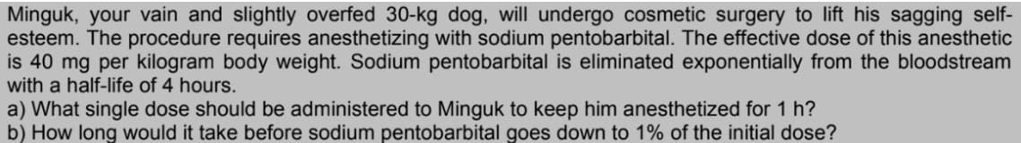Minguk, your vain and slightly overfed 30-kg dog, will undergo cosmetic surgery to lift his sagging self-
esteem. The procedure requires anesthetizing with sodium pentobarbital. The effective dose of this anesthetic
is 40 mg per kilogram body weight. Sodium pentobarbital is eliminated exponentially from the bloodstream
with a half-life of 4 hours.
a) What single dose should be administered to Minguk to keep him anesthetized for 1 h?
b) How long would it take before sodium pentobarbital goes down to 1% of the initial dose?