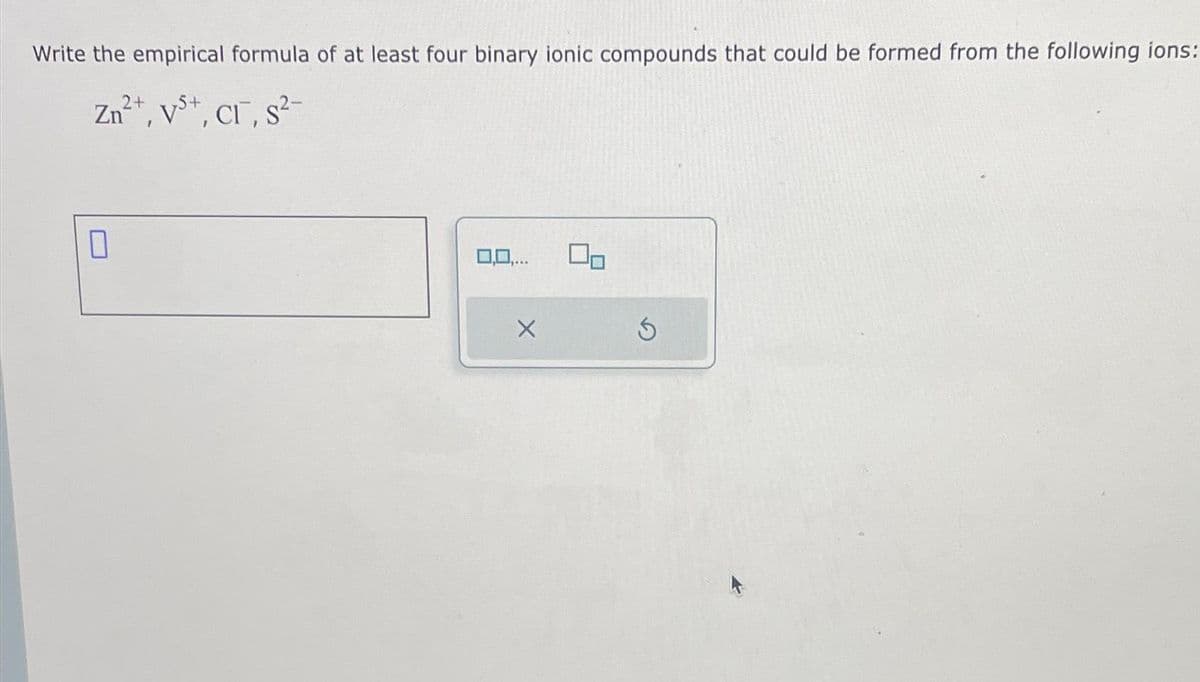 Write the empirical formula of at least four binary ionic compounds that could be formed from the following ions:
Zn²+, Vs+, Cl¯, s²-
7
0,0,...
X
S