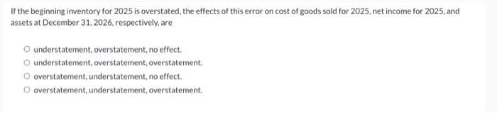 If the beginning inventory for 2025 is overstated, the effects of this error on cost of goods sold for 2025, net income for 2025, and
assets at December 31, 2026, respectively, are
Ⓒ understatement, overstatement, no effect.
O understatement, overstatement, overstatement.
Ⓒoverstatement, understatement, no effect.
O overstatement, understatement, overstatement.