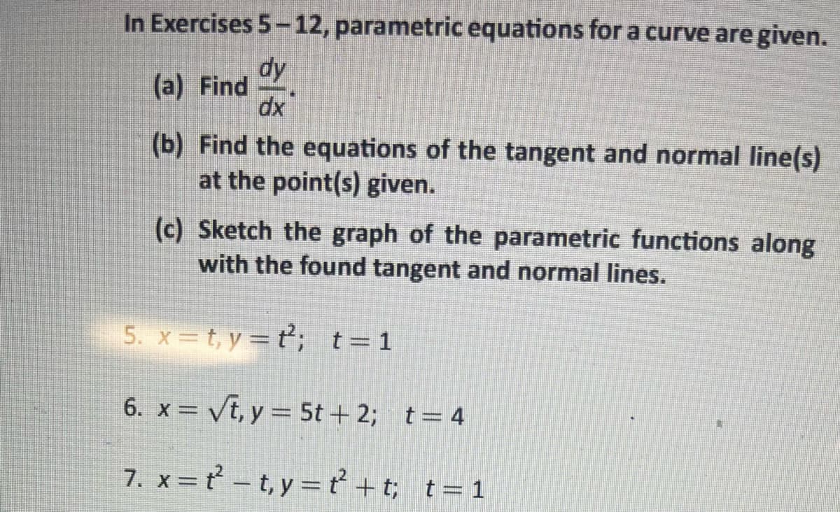 In Exercises 5-12, parametric equations for a curve are given.
dy
dx
(a) Find
(b) Find the equations of the tangent and normal line(s)
at the point(s) given.
(c) Sketch the graph of the parametric functions along
with the found tangent and normal lines.
5. x=t, y=t; t=1
6. x = √t, y = 5t+ 2; t = 4
7. x=t²-t,y=t+t; t = 1