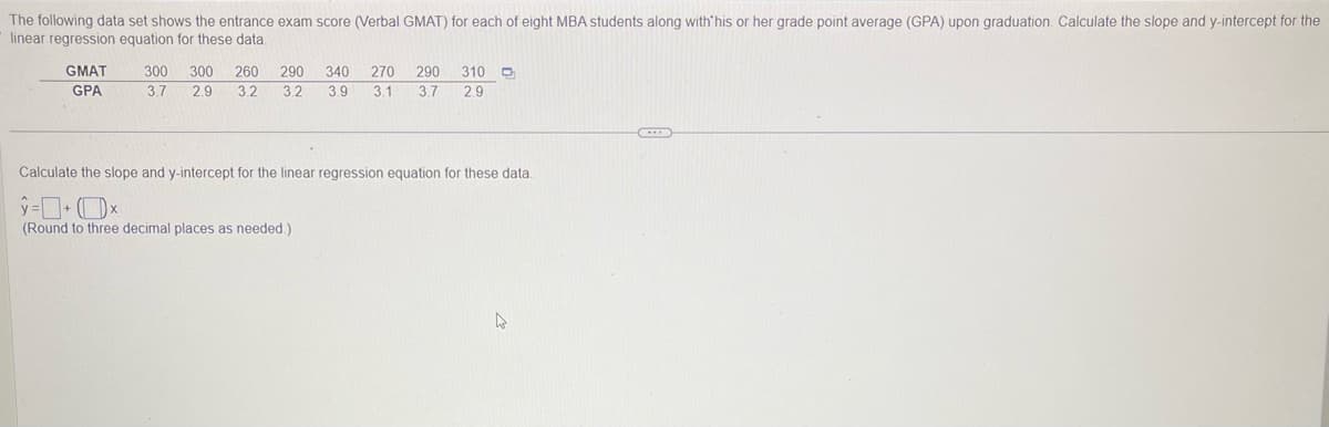 The following data set shows the entrance exam score (Verbal GMAT) for each of eight MBA students along with his or her grade point average (GPA) upon graduation. Calculate the slope and y-intercept for the
linear regression equation for these data.
GMAT
GPA
300 300 260 290 340 270 290 310 D
3.7 2.9 3.2 3.2 3.9 3.1 3.7 2.9
Calculate the slope and y-intercept for the linear regression equation for these data.
ŷ=+x
(Round to three decimal places as needed.)
4