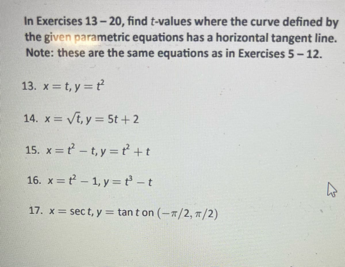 In Exercises 13-20, find t-values where the curve defined by
the given parametric equations has a horizontal tangent line.
Note: these are the same equations as in Exercises 5 – 12.
-
13. x=t,y=t
14. x = √t, y = 5t+2
15. x =
t²-t,y=t² +t
16. x =
1, y = t_t
17. x = sect, y = tant on (-π/2, π/2)
4