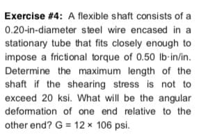 Exercise #4: A flexible shaft consists of a
0.20-in-diameter steel wire encased in a
stationary tube that fits closely enough to
impose a frictional torque of 0.50 lb-in/in.
Determine the maximum length of the
shaft if the shearing stress is not to
exceed 20 ksi. What will be the angular
deformation of one end relative to the
other end? G = 12 x 106 psi.
