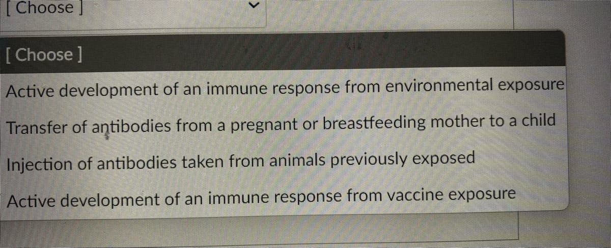[Choose ]
[Choose ]
Active development of an immune response from environmental exposure
Transfer of antibodies from a pregnant or breastfeeding mother to a child
Injection of antibodies taken from animals previously exposed
Active development of an immune response from vaccine exposure