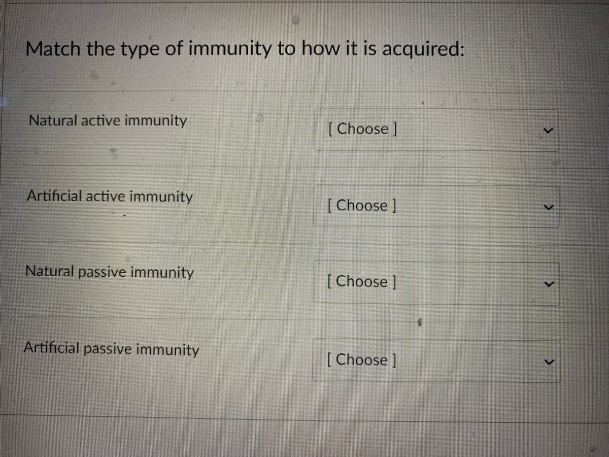 Match the type of immunity to how it is acquired:
Natural active immunity
Artificial active immunity
Natural passive immunity
Artificial passive immunity
[Choose ]
[Choose ]
[Choose ]
[Choose ]
$
>
>
<
