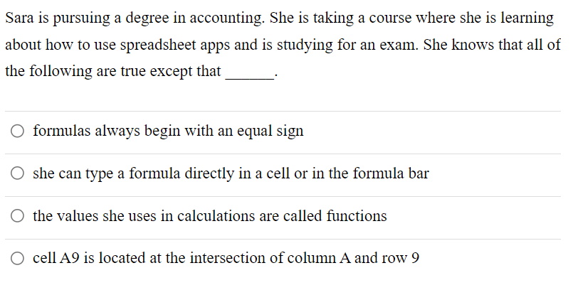 Sara is pursuing a degree in accounting. She is taking a course where she is learning
about how to use spreadsheet apps and is studying for an exam. She knows that all of
the following are true except that
formulas always begin with an equal sign
she can type a formula directly in a cell or in the formula bar
O the values she uses in calculations are called functions
O cell A9 is located at the intersection of column A and row 9