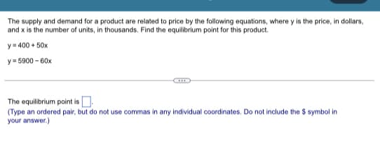 The supply and demand for a product are related to price by the following equations, where y is the price, in dollars,
and x is the number of units, in thousands. Find the equilibrium point for this product.
y = 400 + 50x
y=5900-60x
The equilibrium point is.
(Type an ordered pair, but do not use commas in any individual coordinates. Do not include the $ symbol in
your answer.)