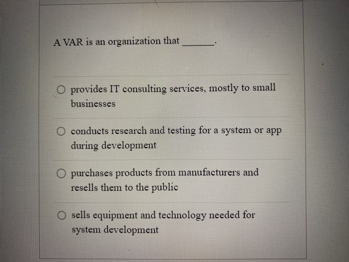 A VAR is an organization that
O provides IT consulting services, mostly to small
businesses
conducts research and testing for a system or app
during development
O purchases products from manufacturers and
resells them to the public
sells equipment and technology needed for
system development